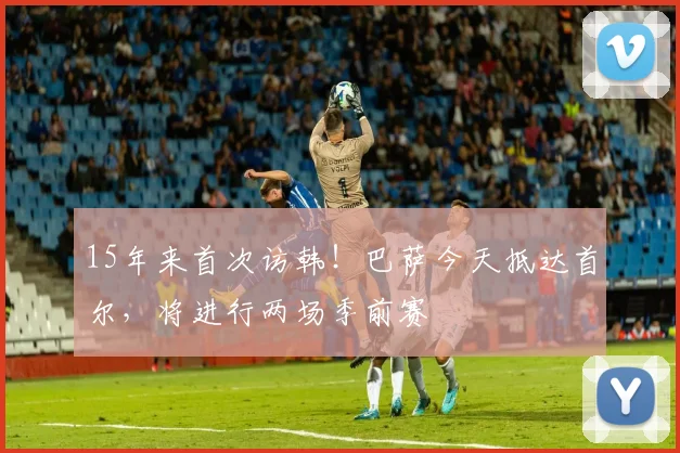 15年来首次访韩！巴萨今天抵达首尔，将进行两场季前赛