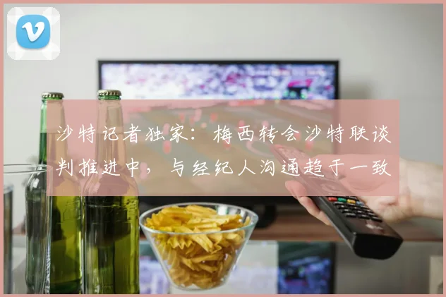 沙特记者独家：梅西转会沙特联谈判推进中，与经纪人沟通趋于一致